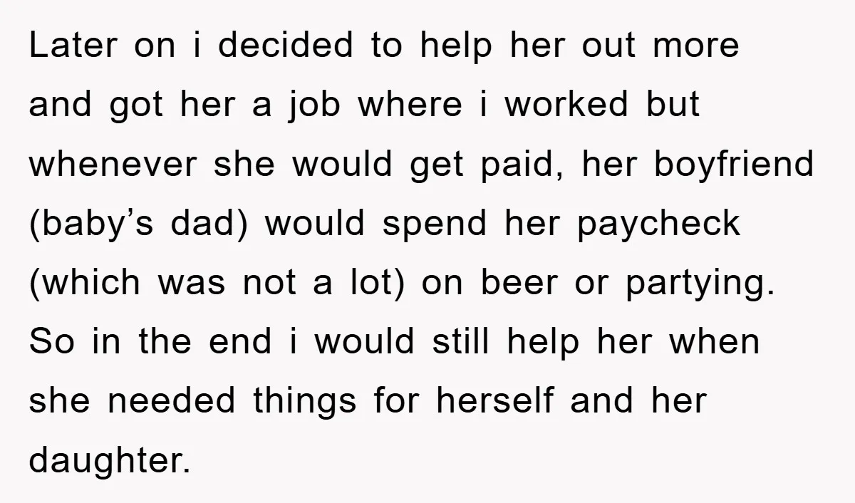 Later on i decided to help her out more and got her a job where i worked but whenever she would get paid, her boyfriend (baby’s dad) would spend her...