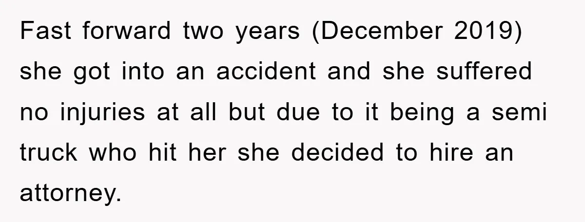 Fast forward two years (December 2019) she got into an accident and she suffered no injuries at all but due to it being a semi truck who hit her she...