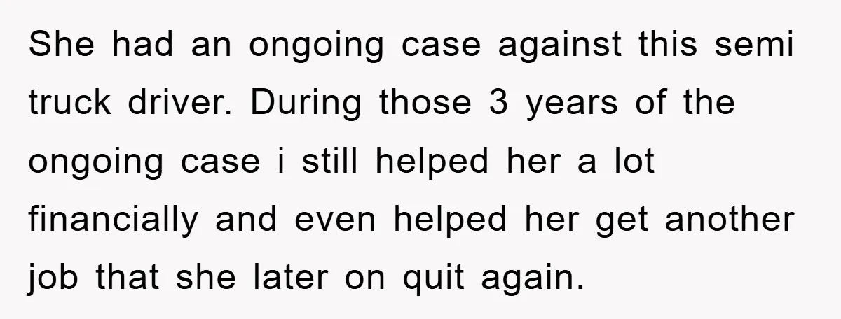 She had an ongoing case against this semi truck driver. During those 3 years of the ongoing case i still helped her a lot financially and even helped her get...