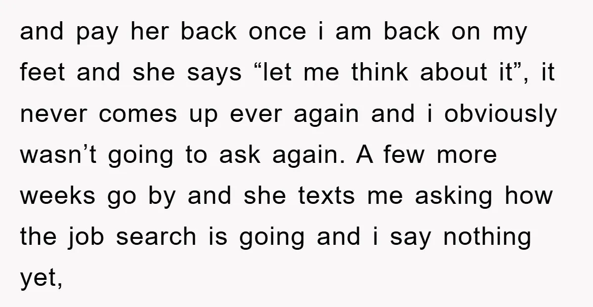and pay her back once i am back on my feet and she says “let me think about it”, it never comes up ever again and i obviously wasn’t going...