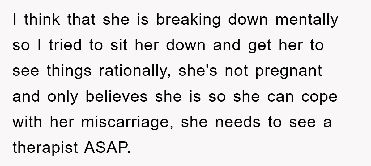 I think that she is breaking down mentally so I tried to sit her down and get her to see things rationally, she's not pregnant and only believes she is...