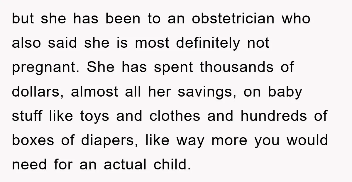 but she has been to an obstetrician who also said she is most definitely not pregnant. She has spent thousands of dollars, almost all her savings, on baby stuff like...