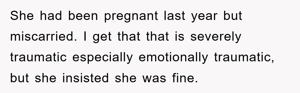 She had been pregnant last year but miscarried. I get that that is severely traumatic especially emotionally traumatic, but she insisted she was fine.