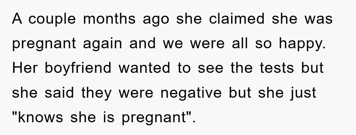 A couple months ago she claimed she was pregnant again and we were all so happy. Her boyfriend wanted to see the tests but she said they were negative but...