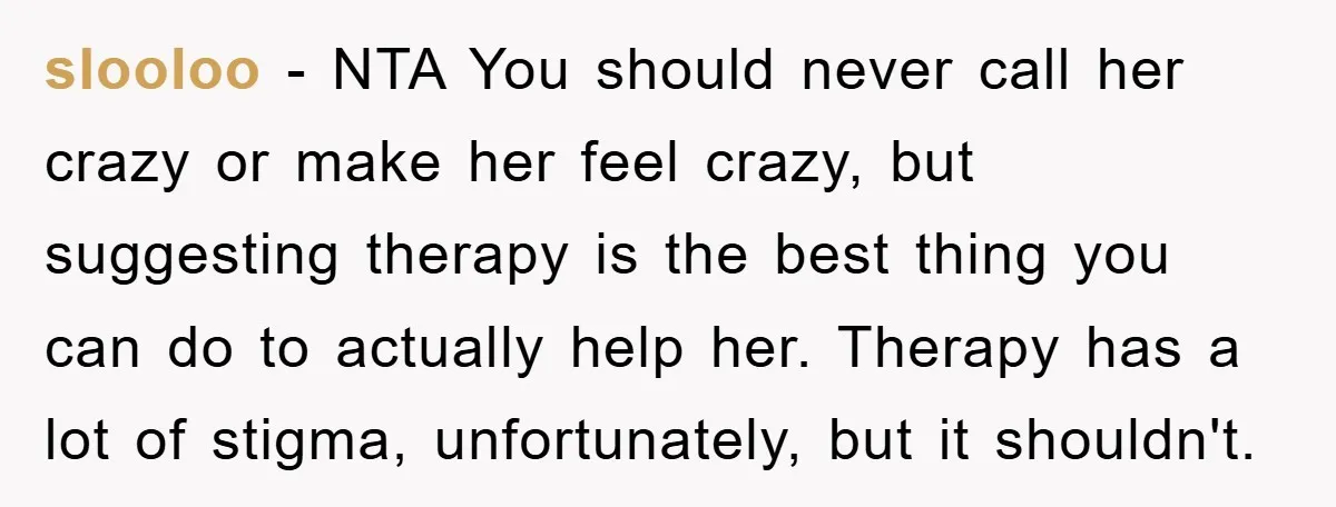 slooloo − NTA You should never call her crazy or make her feel crazy, but suggesting therapy is the best thing you can do to actually help her. Therapy has...