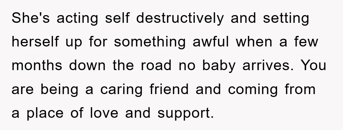 She's acting self destructively and setting herself up for something awful when a few months down the road no baby arrives. You are being a caring friend and coming from...