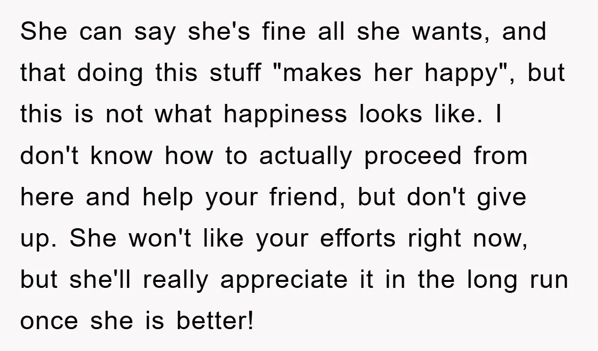 She can say she's fine all she wants, and that doing this stuff "makes her happy", but this is not what happiness looks like. I don't know how to actually...