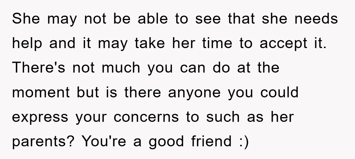 She may not be able to see that she needs help and it may take her time to accept it. There's not much you can do at the moment but...