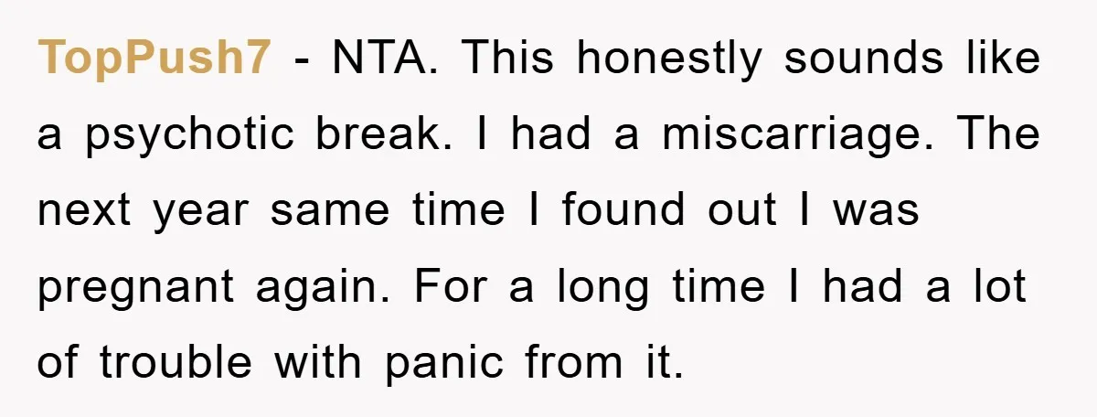 TopPush7 − NTA. This honestly sounds like a psychotic break. I had a miscarriage. The next year same time I found out I was pregnant again. For a long time...