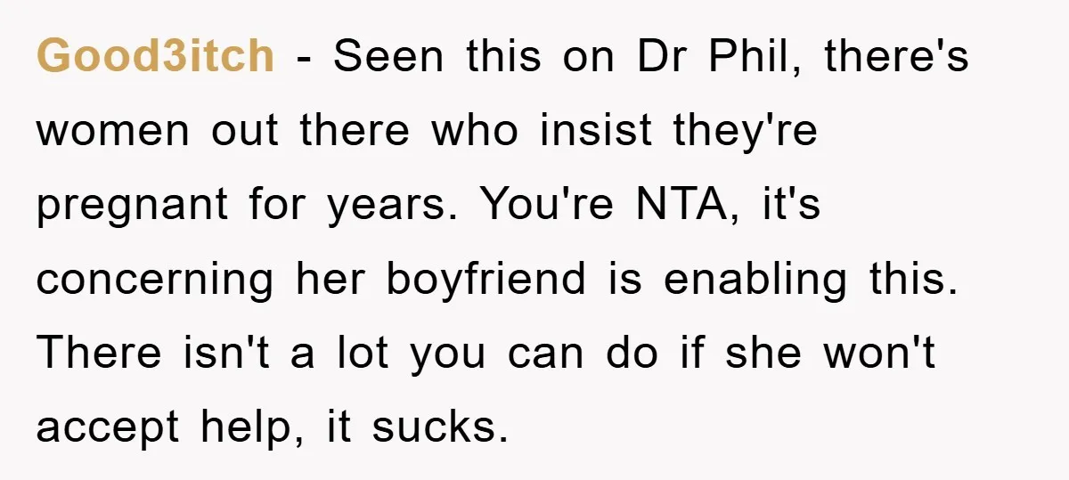 Good3itch − Seen this on Dr Phil, there's women out there who insist they're pregnant for years. You're NTA, it's concerning her boyfriend is enabling this. There isn't a lot...