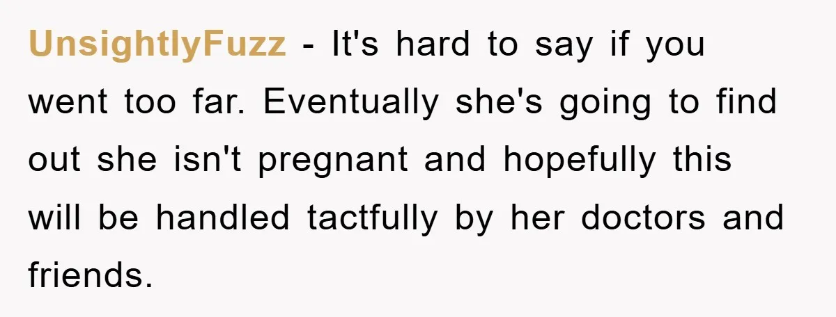 UnsightlyFuzz − It's hard to say if you went too far. Eventually she's going to find out she isn't pregnant and hopefully this will be handled tactfully by her doctors...