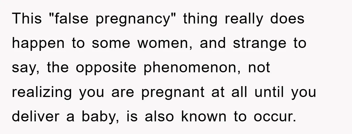 This "false pregnancy" thing really does happen to some women, and strange to say, the opposite phenomenon, not realizing you are pregnant at all until you deliver a baby, is...