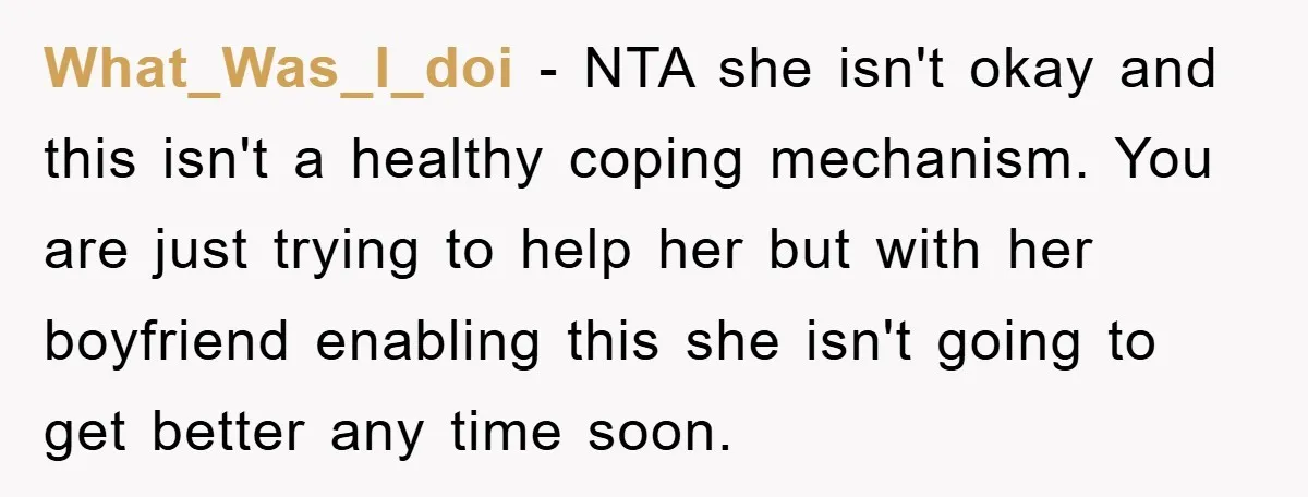 What_Was_I_doi − NTA she isn't okay and this isn't a healthy coping mechanism. You are just trying to help her but with her boyfriend enabling this she isn't going to...