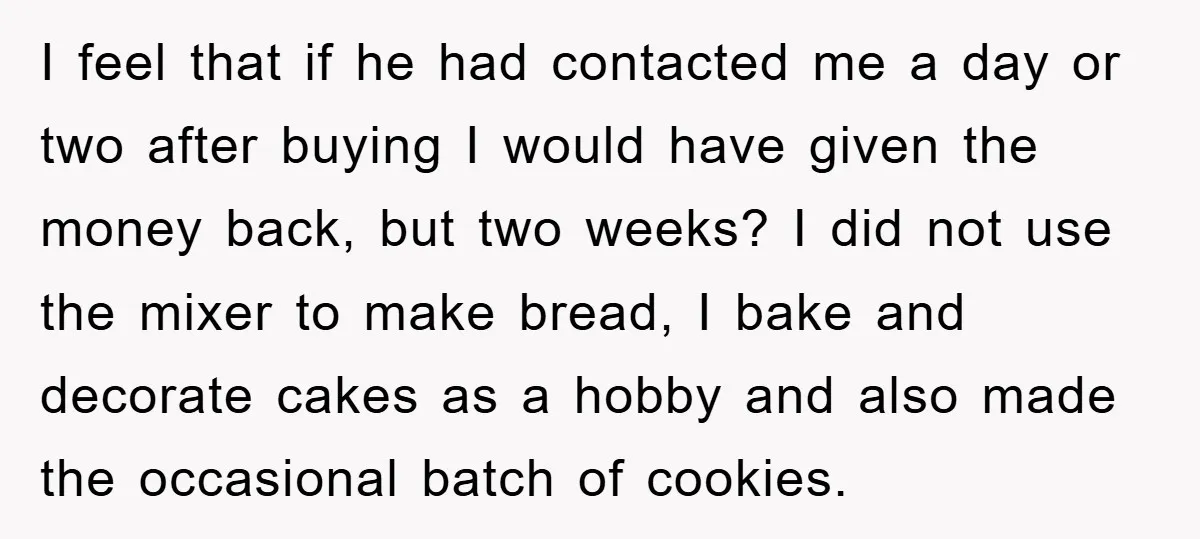 I feel that if he had contacted me a day or two after buying I would have given the money back, but two weeks? I did not use the mixer...
