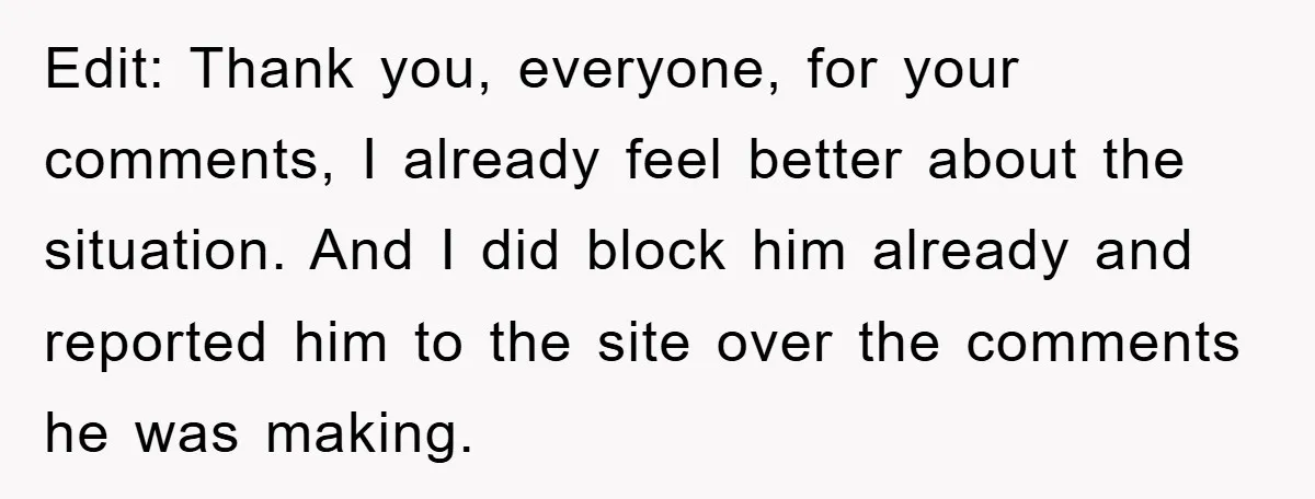 Edit: Thank you, everyone, for your comments, I already feel better about the situation. And I did block him already and reported him to the site over the comments he...
