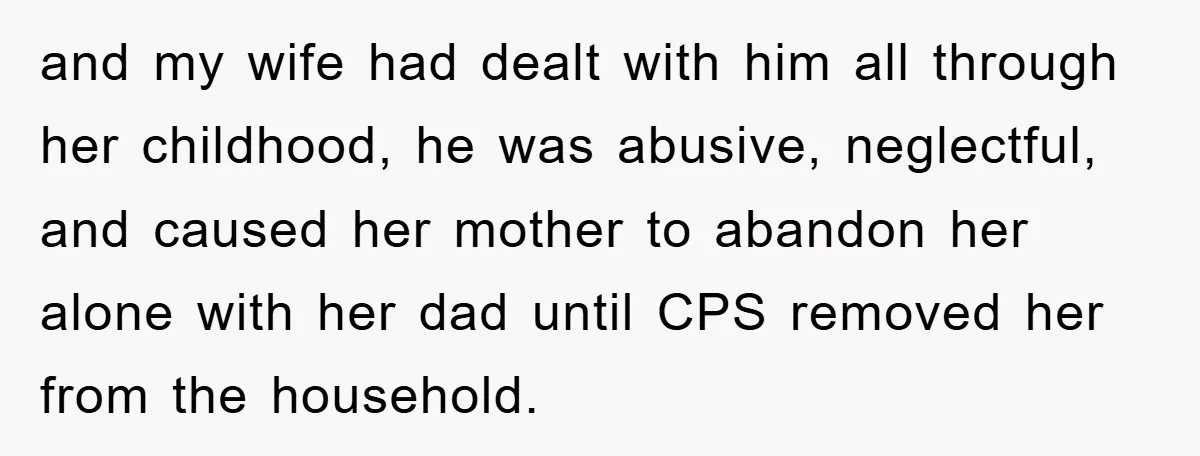 and my wife had dealt with him all through her childhood, he was abusive, neglectful, and caused her mother to abandon her alone with her dad until CPS removed her...