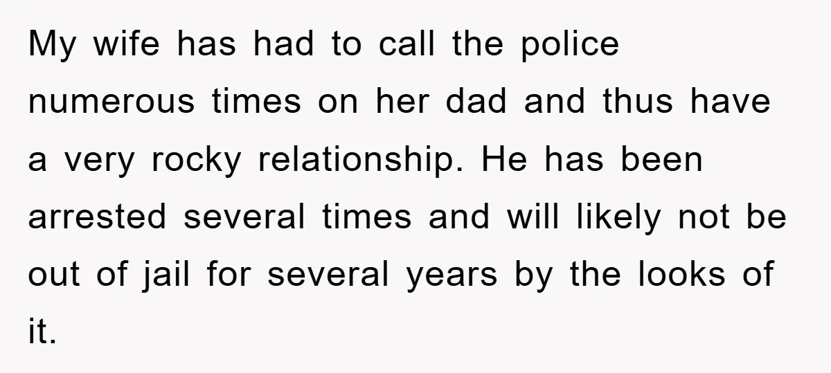 My wife has had to call the police numerous times on her dad and thus have a very rocky relationship. He has been arrested several times and will likely not...
