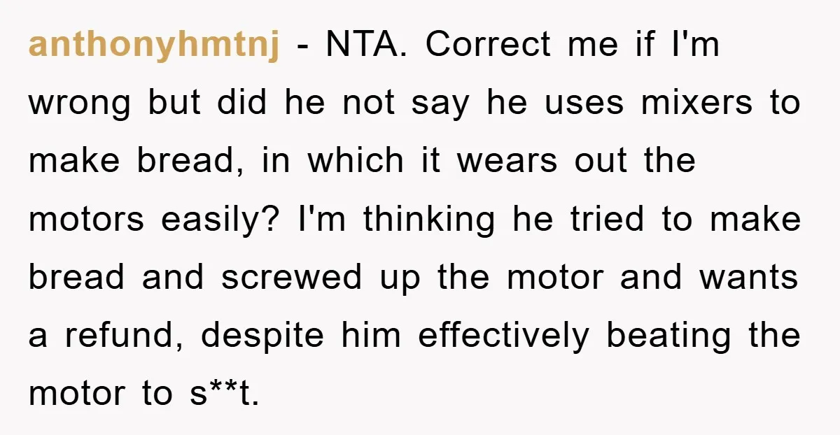 anthonyhmtnj − NTA. Correct me if I'm wrong but did he not say he uses mixers to make bread, in which it wears out the motors easily? I'm thinking he...