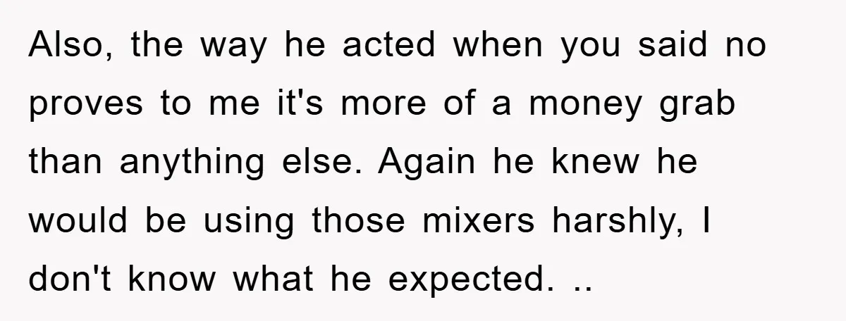 Also, the way he acted when you said no proves to me it's more of a money grab than anything else. Again he knew he would be using those mixers...