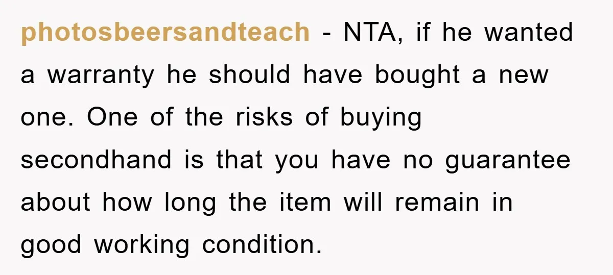 photosbeersandteach − NTA, if he wanted a warranty he should have bought a new one. One of the risks of buying secondhand is that you have no guarantee about how...