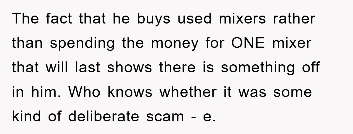 The fact that he buys used mixers rather than spending the money for ONE mixer that will last shows there is something off in him. Who knows whether it was...