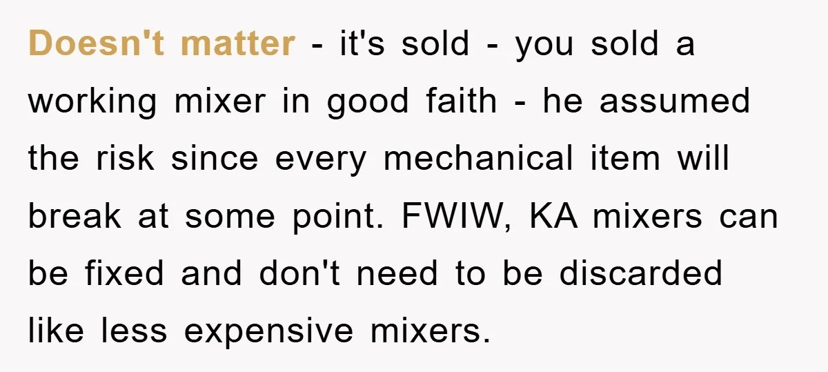 Doesn't matter - it's sold - you sold a working mixer in good faith - he assumed the risk since every mechanical item will break at some point. FWIW, KA...