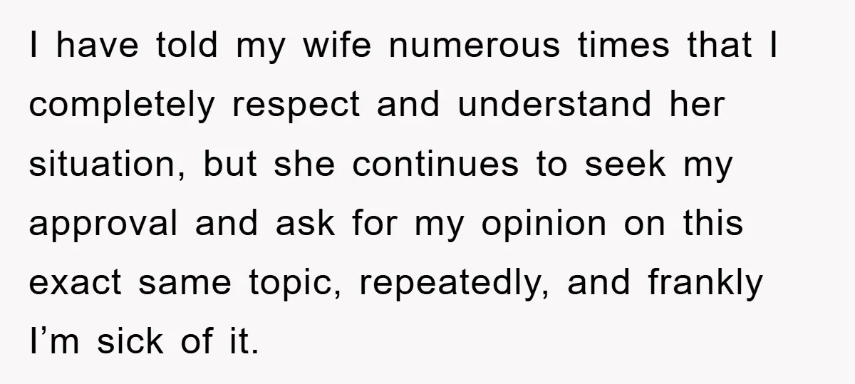 I have told my wife numerous times that I completely respect and understand her situation, but she continues to seek my approval and ask for my opinion on this exact...