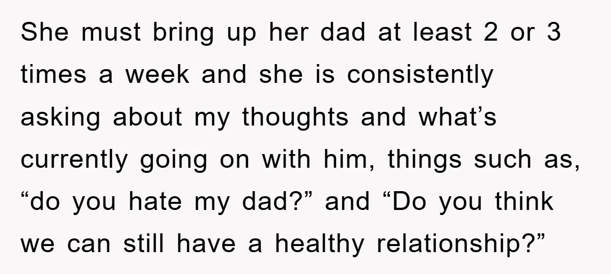 She must bring up her dad at least 2 or 3 times a week and she is consistently asking about my thoughts and what’s currently going on with him, things...