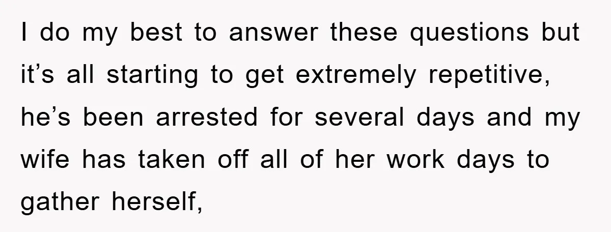I do my best to answer these questions but it’s all starting to get extremely repetitive, he’s been arrested for several days and my wife has taken off all of...