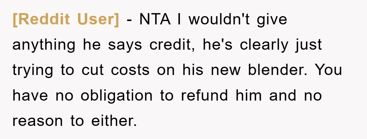 [Reddit User] − NTA I wouldn't give anything he says credit, he's clearly just trying to cut costs on his new blender. You have no obligation to refund him and...