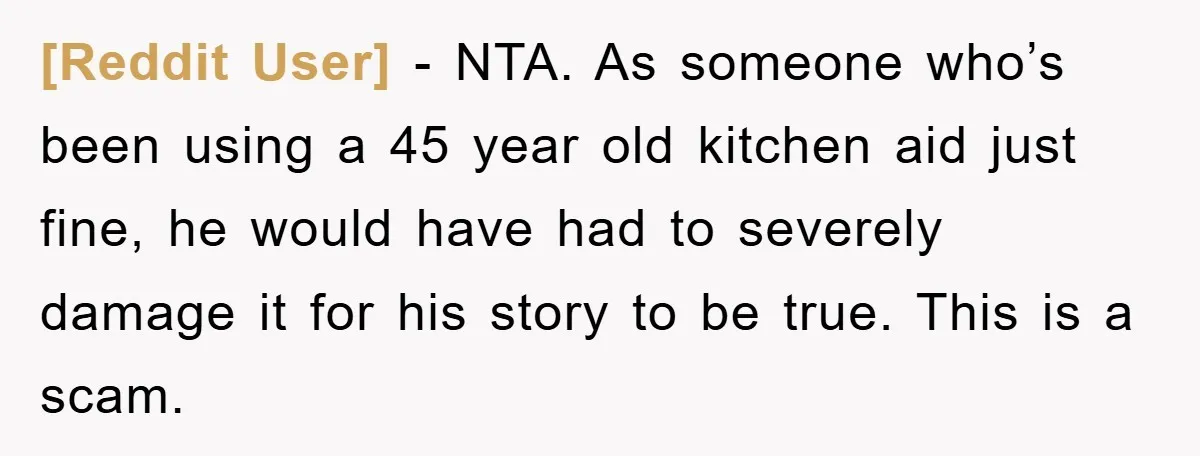 [Reddit User] − NTA. As someone who’s been using a 45 year old kitchen aid just fine, he would have had to severely damage it for his story to be...