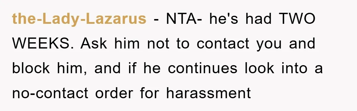 the-Lady-Lazarus − NTA- he's had TWO WEEKS. Ask him not to contact you and block him, and if he continues look into a no-contact order for harassment