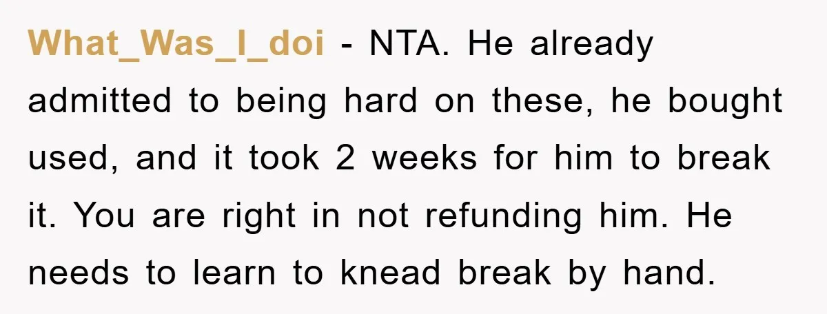 What_Was_I_doi − NTA. He already admitted to being hard on these, he bought used, and it took 2 weeks for him to break it. You are right in not refunding...