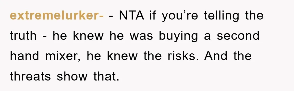 extremelurker- − NTA if you’re telling the truth - he knew he was buying a second hand mixer, he knew the risks. And the threats show that.