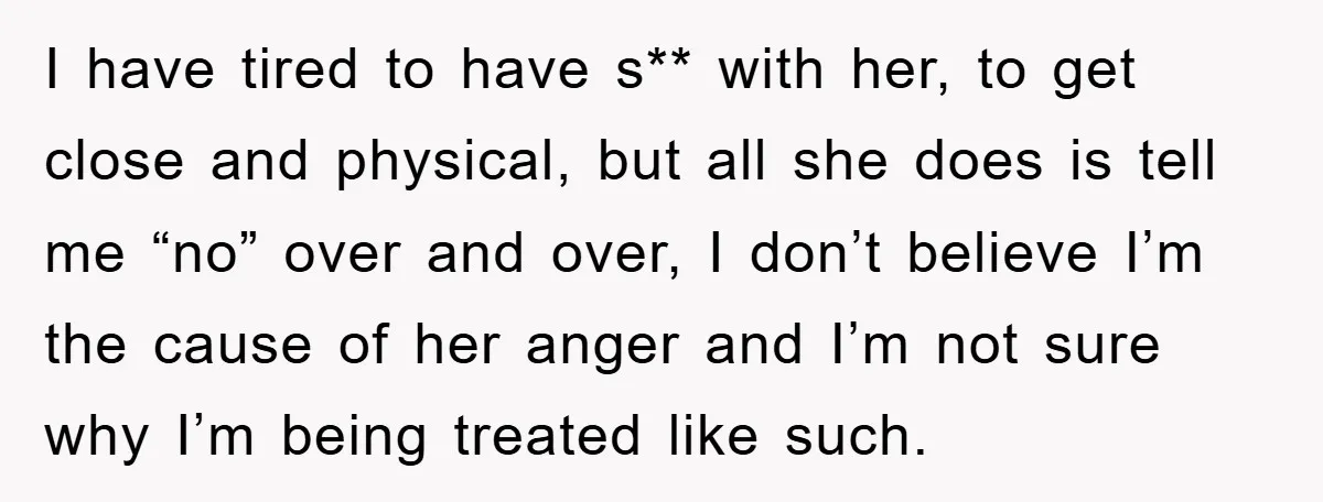 I have tired to have s** with her, to get close and physical, but all she does is tell me “no” over and over, I don’t believe I’m the cause...
