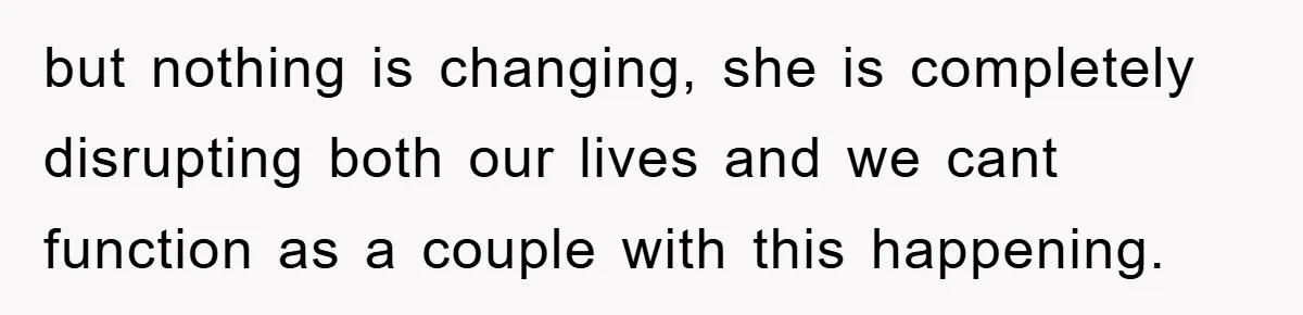 but nothing is changing, she is completely disrupting both our lives and we cant function as a couple with this happening.