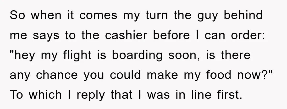 So when it comes my turn the guy behind me says to the cashier before I can order: "hey my flight is boarding soon, is there any chance you could...