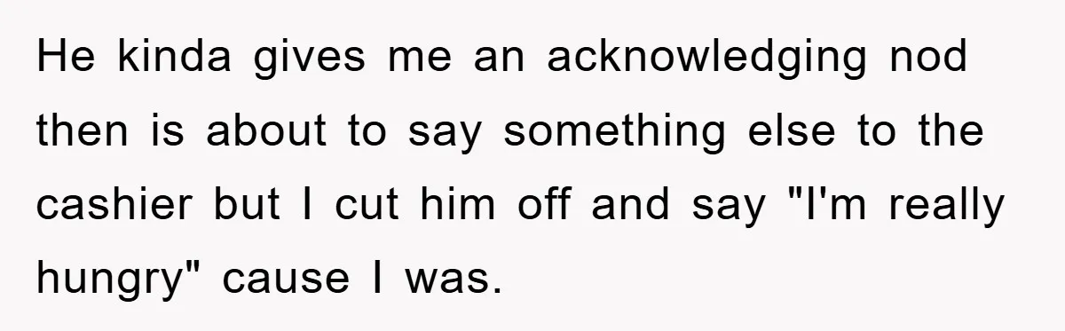 He kinda gives me an acknowledging nod then is about to say something else to the cashier but I cut him off and say "I'm really hungry" cause I was.
