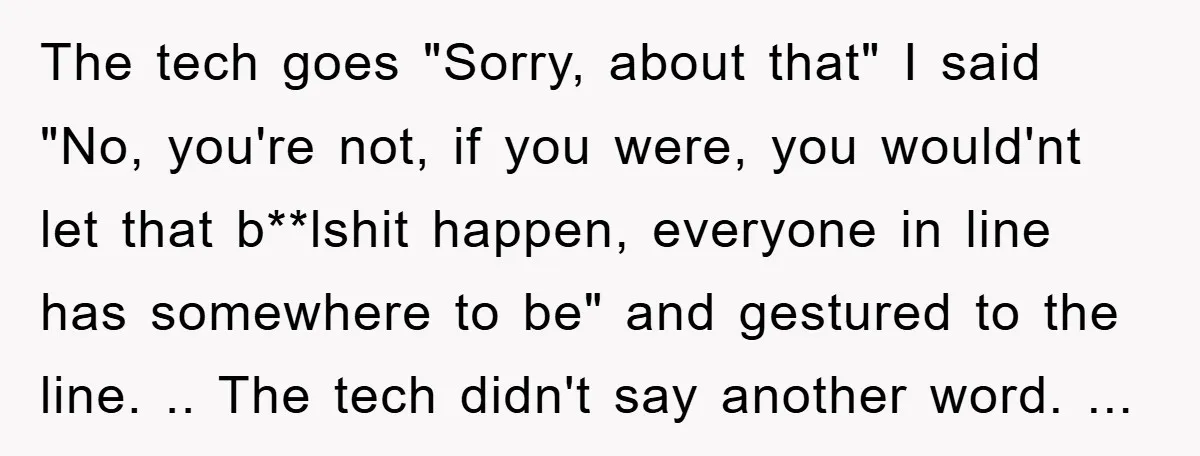 The tech goes "Sorry, about that" I said "No, you're not, if you were, you would'nt let that b**lshit happen, everyone in line has somewhere to be" and gestured to...