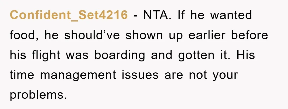 Confident_Set4216 − NTA. If he wanted food, he should’ve shown up earlier before his flight was boarding and gotten it. His time management issues are not your problems.