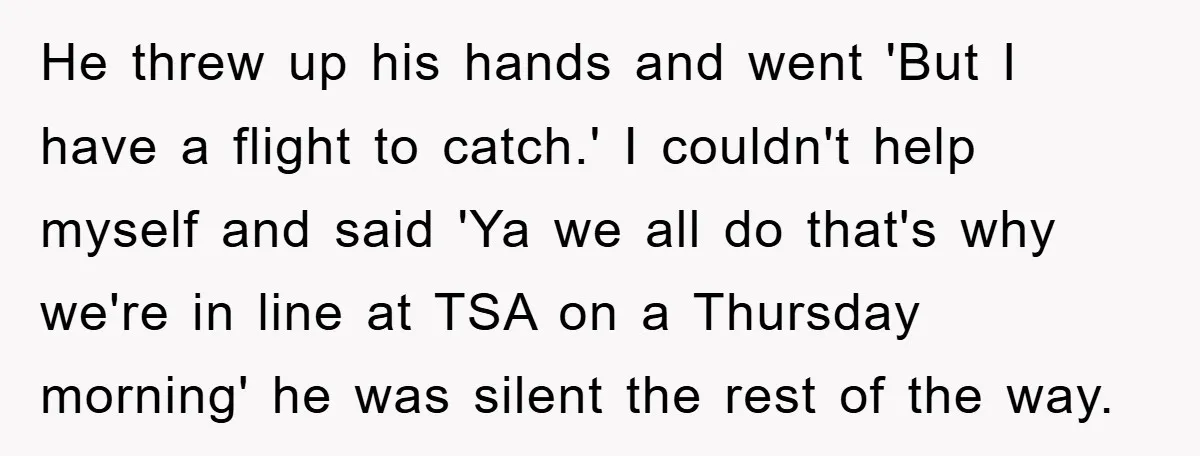 He threw up his hands and went 'But I have a flight to catch.' I couldn't help myself and said 'Ya we all do that's why we're in line at...