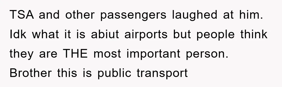 TSA and other passengers laughed at him. Idk what it is abiut airports but people think they are THE most important person. Brother this is public transport