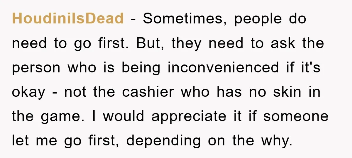 HoudiniIsDead − Sometimes, people do need to go first. But, they need to ask the person who is being inconvenienced if it's okay - not the cashier who has no...
