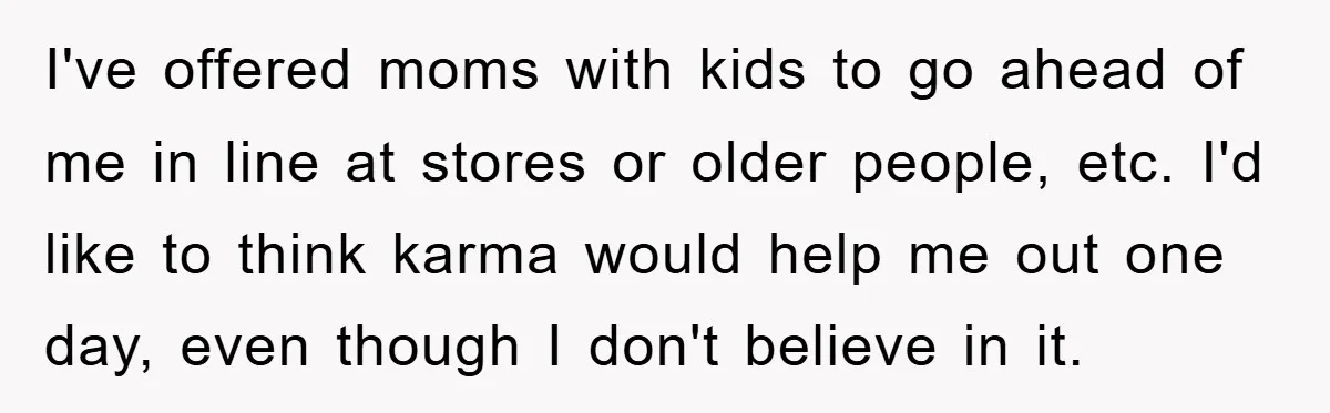 I've offered moms with kids to go ahead of me in line at stores or older people, etc. I'd like to think karma would help me out one day, even...