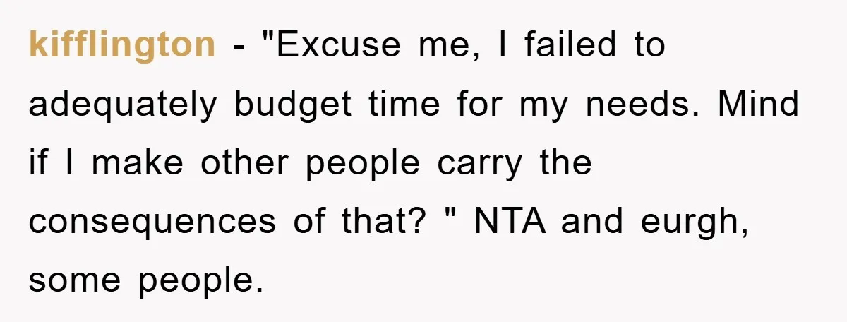kifflington − "Excuse me, I failed to adequately budget time for my needs. Mind if I make other people carry the consequences of that? " NTA and eurgh, some people.