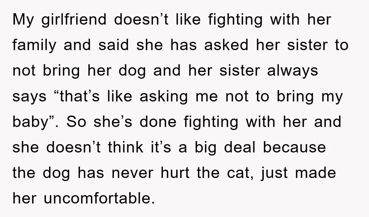 My girlfriend doesn’t like fighting with her family and said she has asked her sister to not bring her dog and her sister always says “that’s like asking me not...