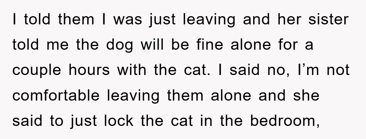 I told them I was just leaving and her sister told me the dog will be fine alone for a couple hours with the cat. I said no, I’m not...
