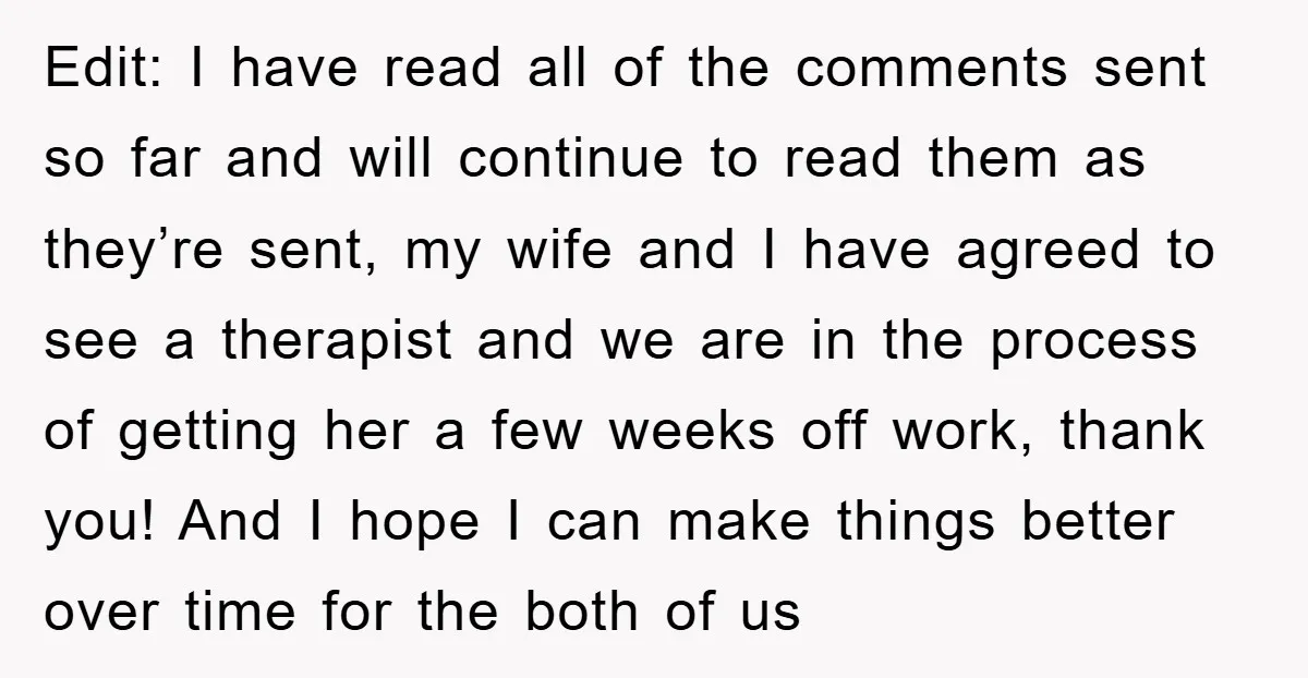Edit: I have read all of the comments sent so far and will continue to read them as they’re sent, my wife and I have agreed to see a therapist...