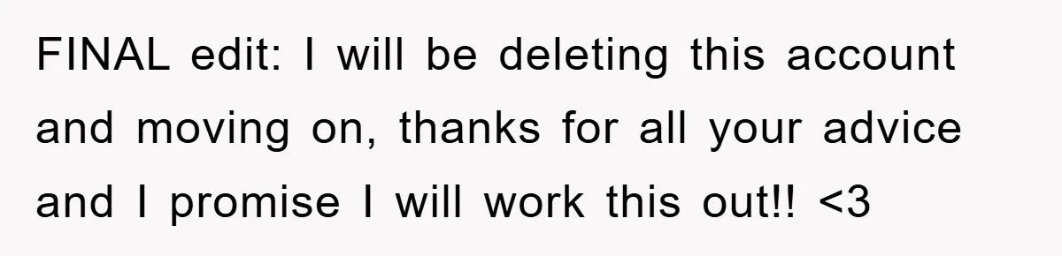 FINAL edit: I will be deleting this account and moving on, thanks for all your advice and I promise I will work this out!! <3