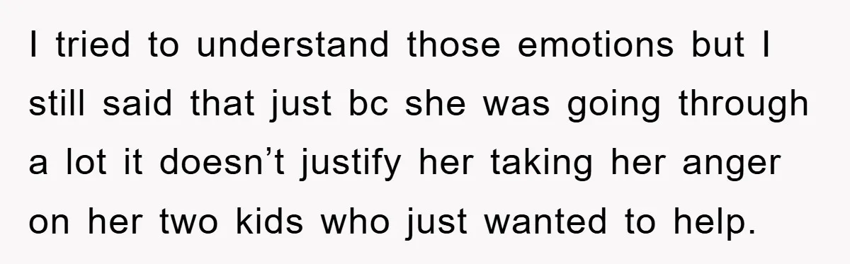 I tried to understand those emotions but I still said that just bc she was going through a lot it doesn’t justify her taking her anger on her two kids...